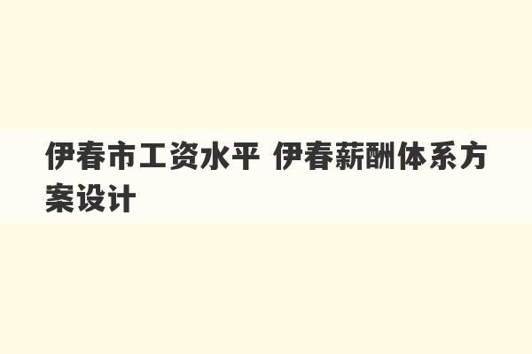 伊春市工资水平 伊春薪酬体系方案设计