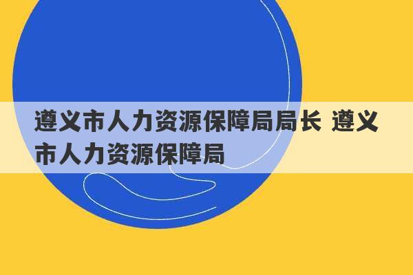 遵义市人力资源保障局局长 遵义市人力资源保障局