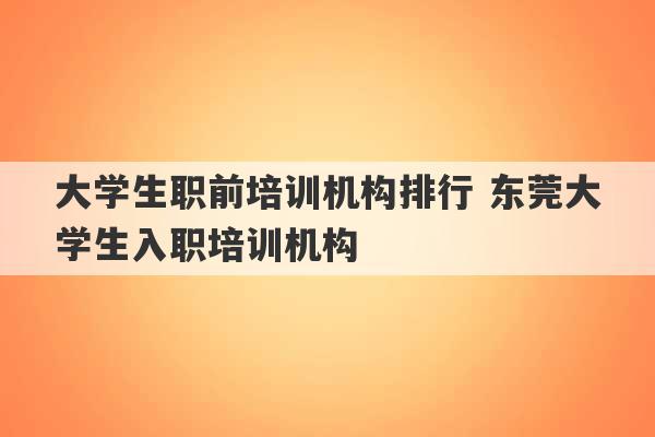 大学生职前培训机构排行 东莞大学生入职培训机构