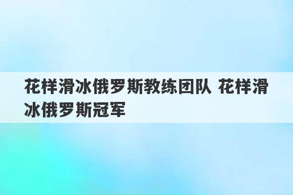 花样滑冰俄罗斯教练团队 花样滑冰俄罗斯冠军