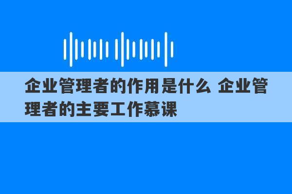 企业管理者的作用是什么 企业管理者的主要工作慕课