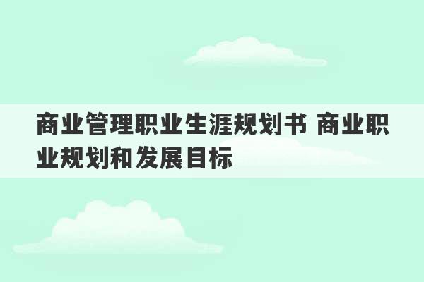 商业管理职业生涯规划书 商业职业规划和发展目标