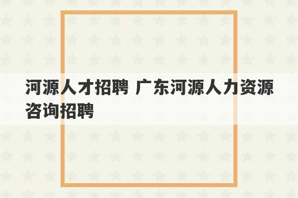 河源人才招聘 广东河源人力资源咨询招聘