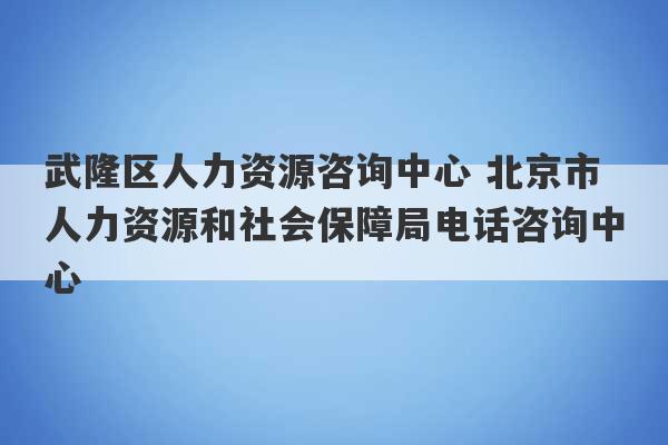 武隆区人力资源咨询中心 北京市人力资源和社会保障局电话咨询中心