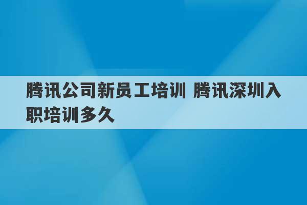 腾讯公司新员工培训 腾讯深圳入职培训多久