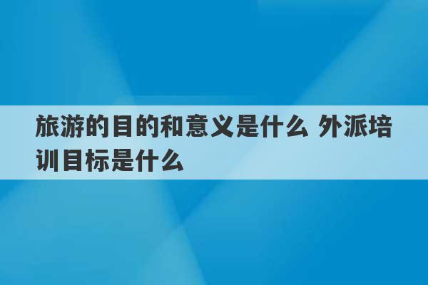 旅游的目的和意义是什么 外派培训目标是什么