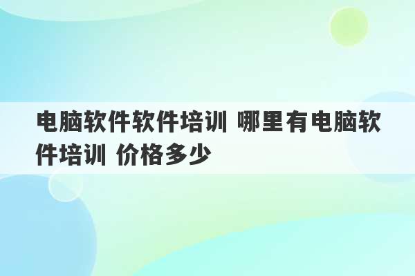 电脑软件软件培训 哪里有电脑软件培训 价格多少