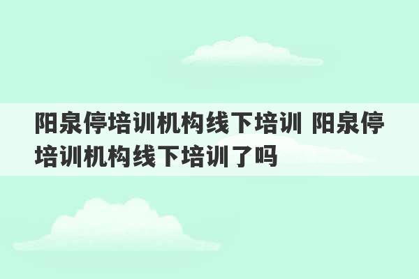 阳泉停培训机构线下培训 阳泉停培训机构线下培训了吗