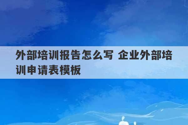 外部培训报告怎么写 企业外部培训申请表模板