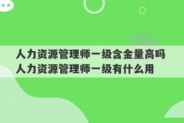 人力资源管理师一级含金量高吗 人力资源管理师一级有什么用