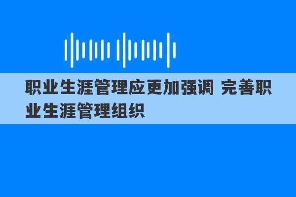 职业生涯管理应更加强调 完善职业生涯管理组织