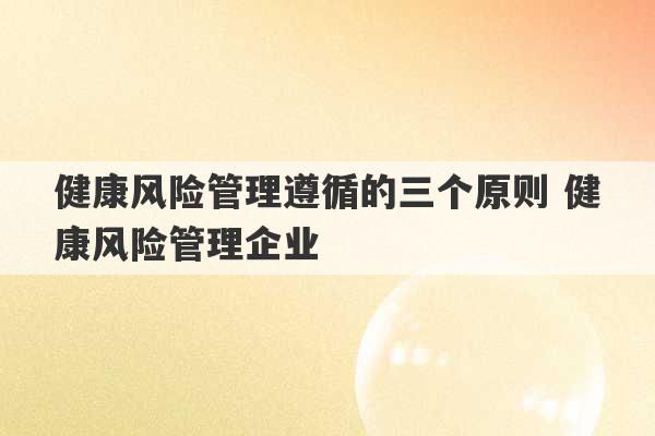 健康风险管理遵循的三个原则 健康风险管理企业