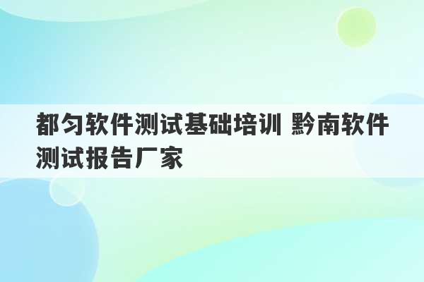 都匀软件测试基础培训 黔南软件测试报告厂家