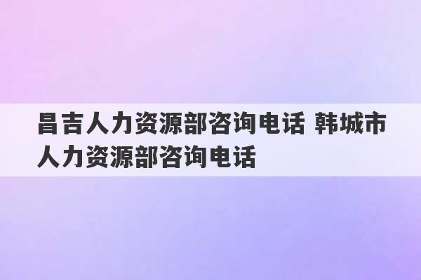 昌吉人力资源部咨询电话 韩城市人力资源部咨询电话