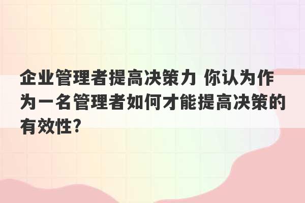 企业管理者提高决策力 你认为作为一名管理者如何才能提高决策的有效性?