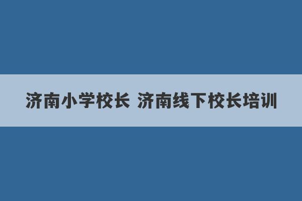 济南小学校长 济南线下校长培训