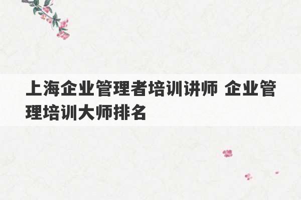 上海企业管理者培训讲师 企业管理培训大师排名