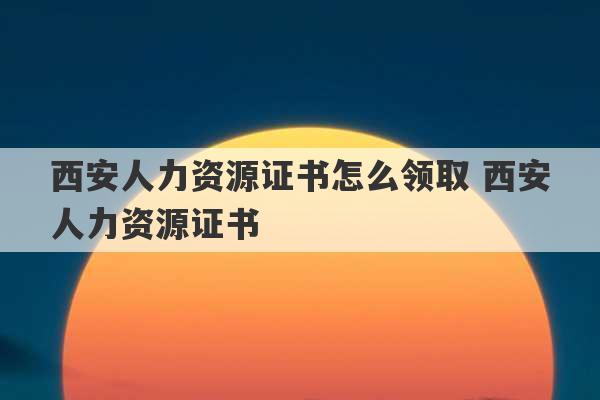 西安人力资源证书怎么领取 西安人力资源证书