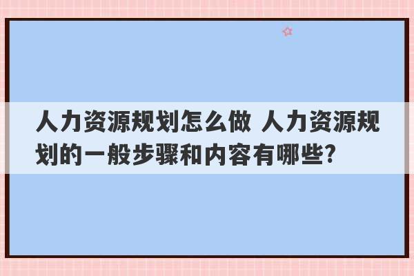 人力资源规划怎么做 人力资源规划的一般步骤和内容有哪些?