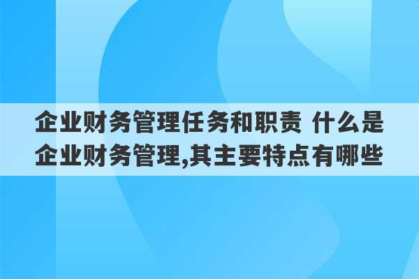 企业财务管理任务和职责 什么是企业财务管理,其主要特点有哪些