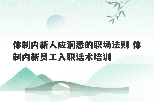 体制内新人应洞悉的职场法则 体制内新员工入职话术培训