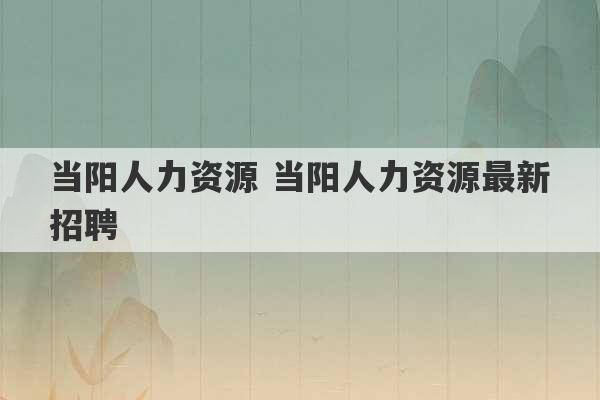 当阳人力资源 当阳人力资源最新招聘