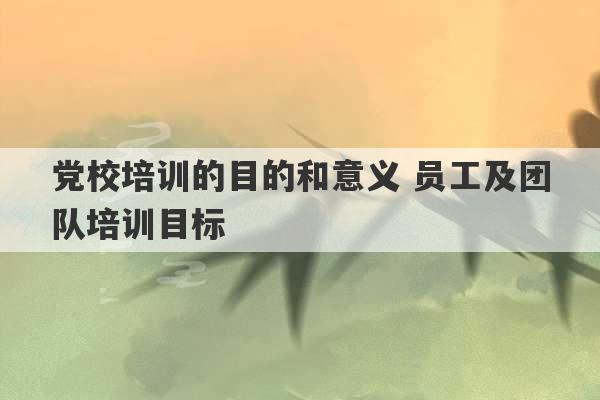 党校培训的目的和意义 员工及团队培训目标