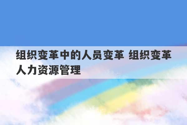 组织变革中的人员变革 组织变革人力资源管理