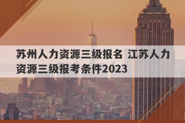 苏州人力资源三级报名 江苏人力资源三级报考条件2023
