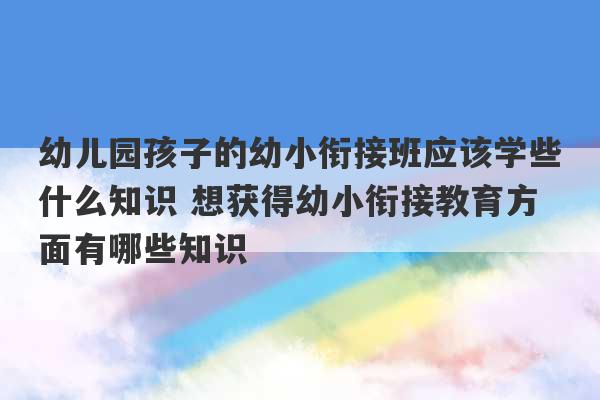 幼儿园孩子的幼小衔接班应该学些什么知识 想获得幼小衔接教育方面有哪些知识