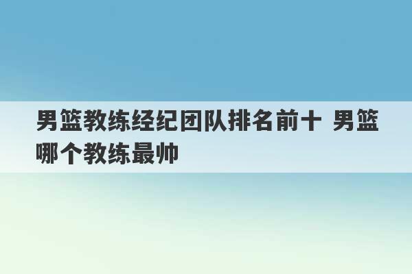 男篮教练经纪团队排名前十 男篮哪个教练最帅