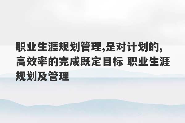 职业生涯规划管理,是对计划的,高效率的完成既定目标 职业生涯规划及管理