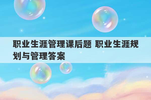 职业生涯管理课后题 职业生涯规划与管理答案