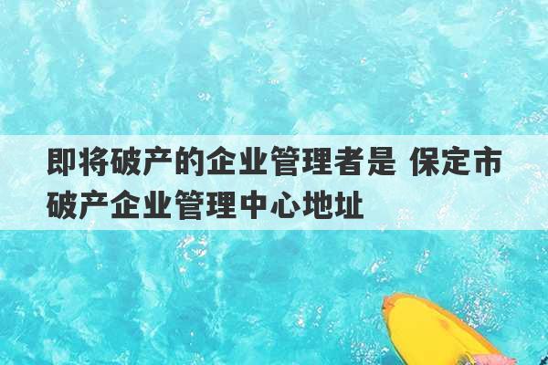 即将破产的企业管理者是 保定市破产企业管理中心地址