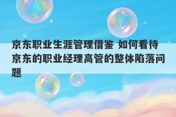 京东职业生涯管理借鉴 如何看待京东的职业经理高管的整体陷落问题