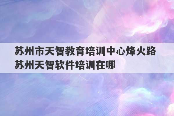 苏州市天智教育培训中心烽火路 苏州天智软件培训在哪