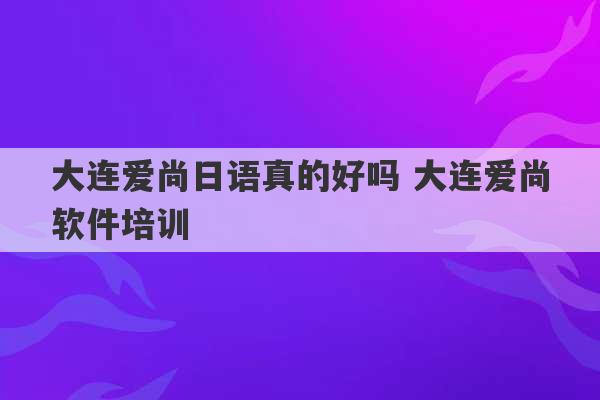 大连爱尚日语真的好吗 大连爱尚软件培训