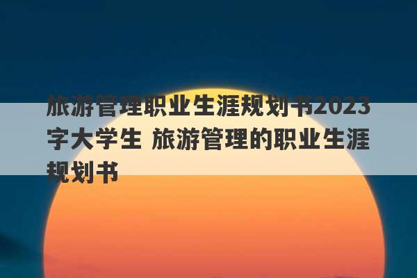 旅游管理职业生涯规划书2023
字大学生 旅游管理的职业生涯规划书