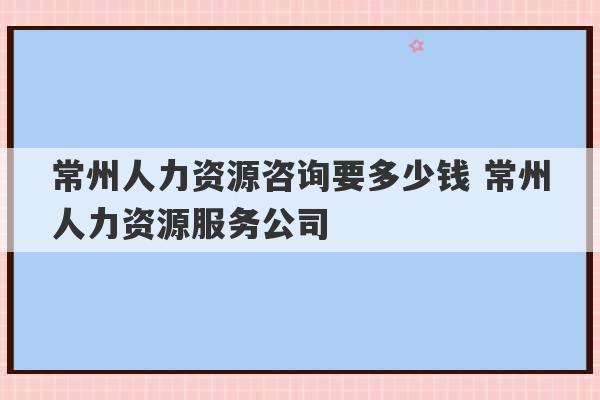 常州人力资源咨询要多少钱 常州人力资源服务公司