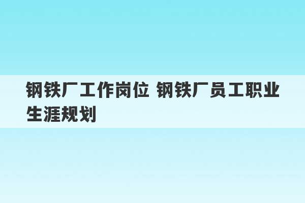 钢铁厂工作岗位 钢铁厂员工职业生涯规划