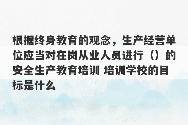 根据终身教育的观念，生产经营单位应当对在岗从业人员进行（）的安全生产教育培训 培训学校的目标是什么