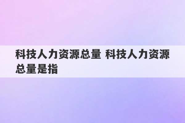 科技人力资源总量 科技人力资源总量是指