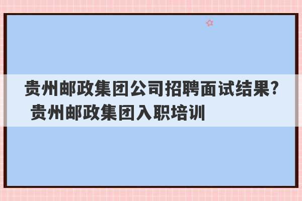 贵州邮政集团公司招聘面试结果? 贵州邮政集团入职培训