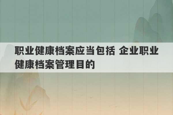 职业健康档案应当包括 企业职业健康档案管理目的