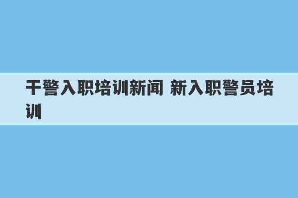 干警入职培训新闻 新入职警员培训