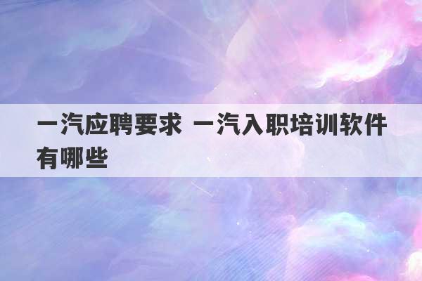 一汽应聘要求 一汽入职培训软件有哪些