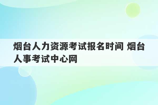 烟台人力资源考试报名时间 烟台人事考试中心网