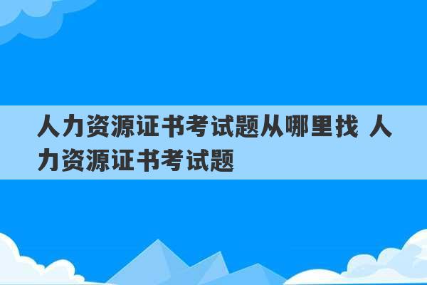 人力资源证书考试题从哪里找 人力资源证书考试题