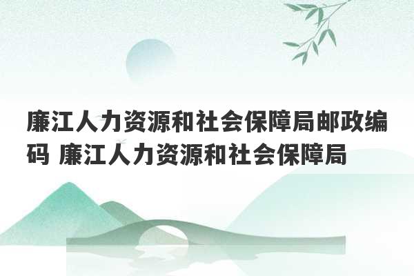 廉江人力资源和社会保障局邮政编码 廉江人力资源和社会保障局