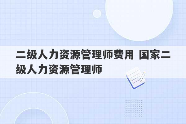 二级人力资源管理师费用 国家二级人力资源管理师